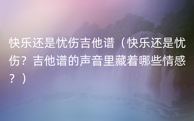 快乐还是忧伤吉他谱（快乐还是忧伤？吉他谱的声音里藏着哪些情感？）