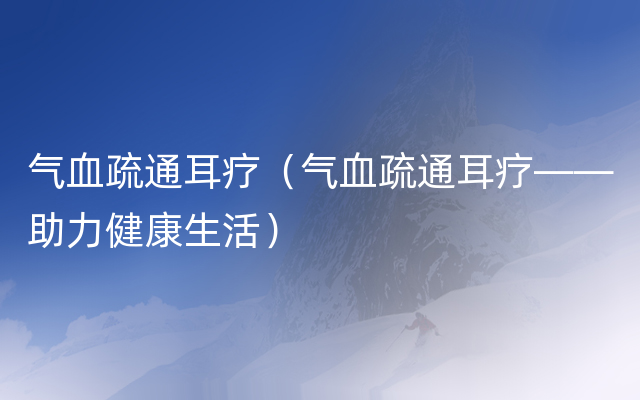 气血疏通耳疗（气血疏通耳疗——助力健康生活）