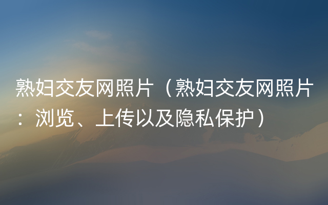 熟妇交友网照片（熟妇交友网照片：浏览、上传以及