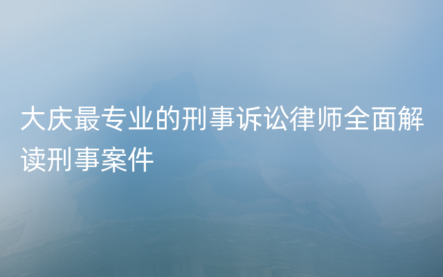 大庆最专业的刑事诉讼律师全面解读刑事案件