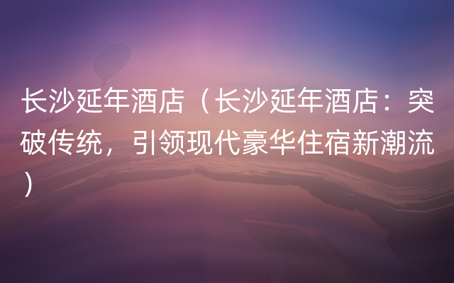 长沙延年酒店（长沙延年酒店：突破传统，引领现代豪华住宿新潮流）