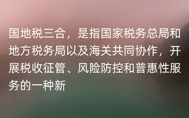 国地税三合，是指国家税务总局和地方税务局以及海关共同协作，开展税收征管、风险防控