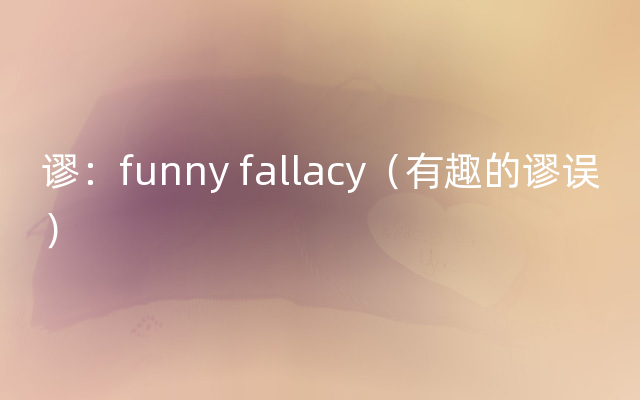 谬：funny fallacy（有趣的谬误）