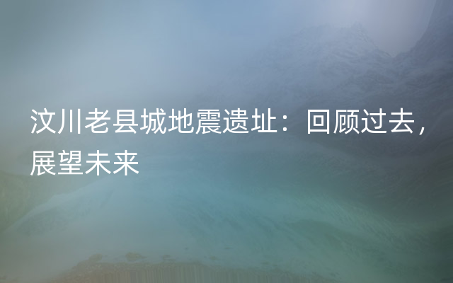 汶川老县城地震遗址：回顾过去，展望未来