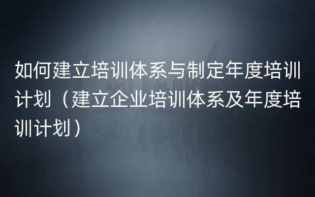 如何建立培训体系与制定年度培训计划（建立企业培训体系及年度培训计划）