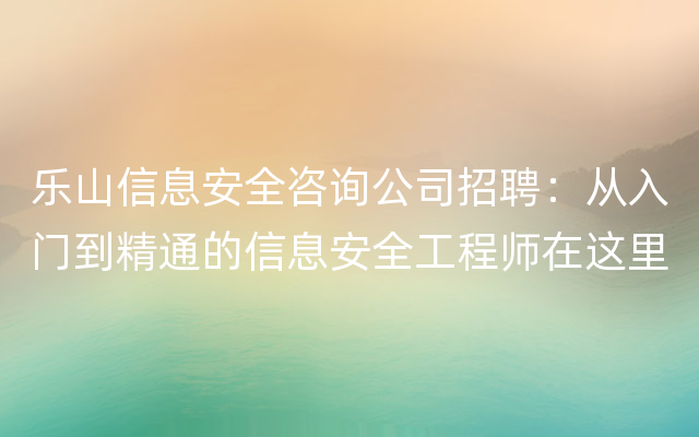 乐山信息安全咨询公司招聘：从入门到精通的信息安全工程师在这里