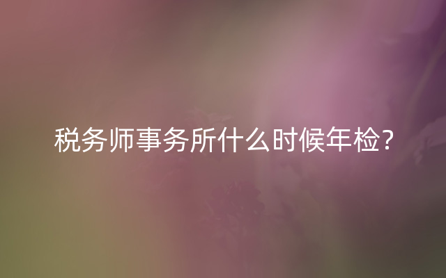 税务师事务所什么时候年检？