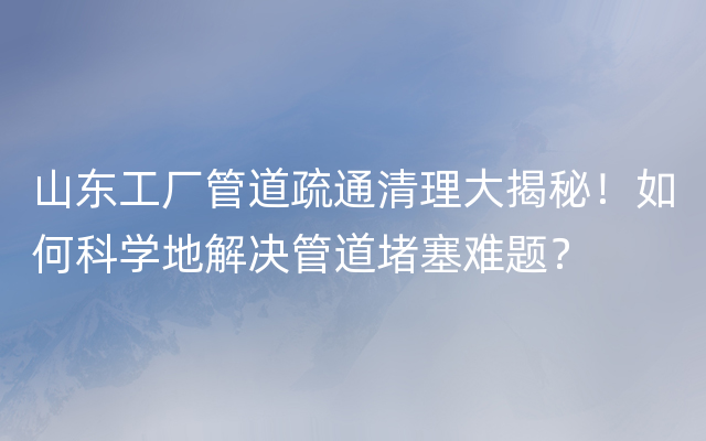 山东工厂管道疏通清理大揭秘！如何科学地解决管道堵塞难题？