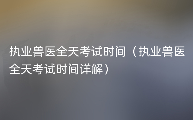 执业兽医全天考试时间（执业兽医全天考试时间详解）