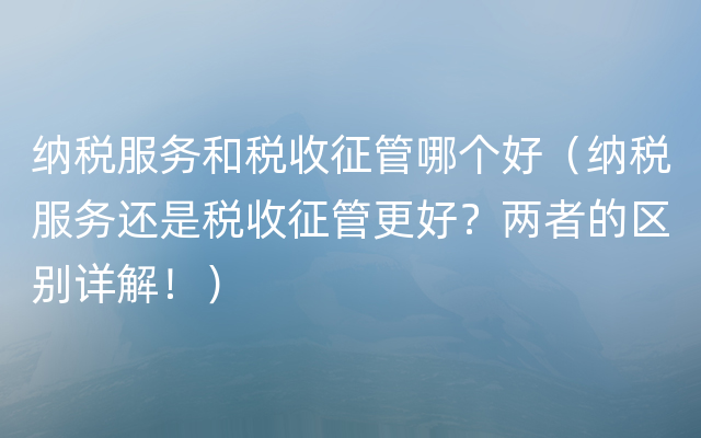 纳税服务和税收征管哪个好（纳税服务还是税收征管更好？两者的区别详解！）