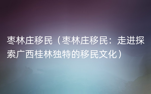 枣林庄移民（枣林庄移民：走进探索广西桂林独特的移民文化）