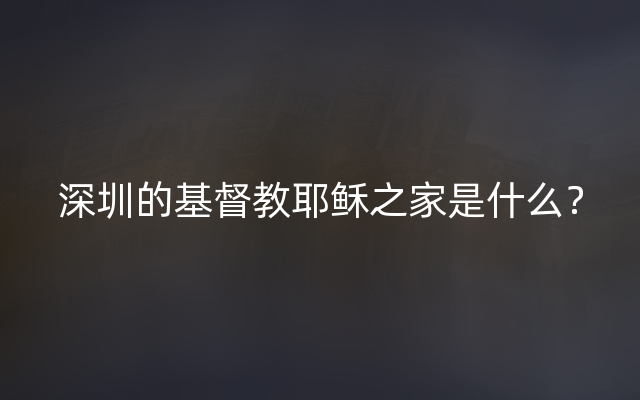 深圳的基督教耶稣之家是什么？