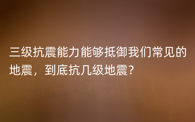 三级抗震能力能够抵御我们常见的地震，到底抗几级地震？