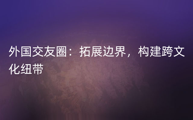 外国交友圈：拓展边界，构建跨文化纽带