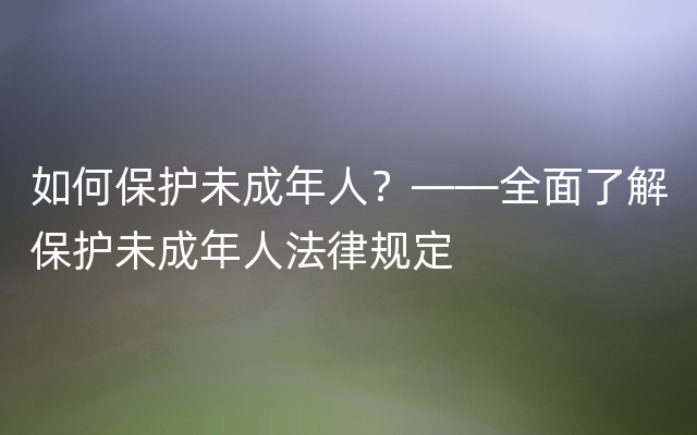 如何保护未成年人？——全面了解保护未成年人法律规定