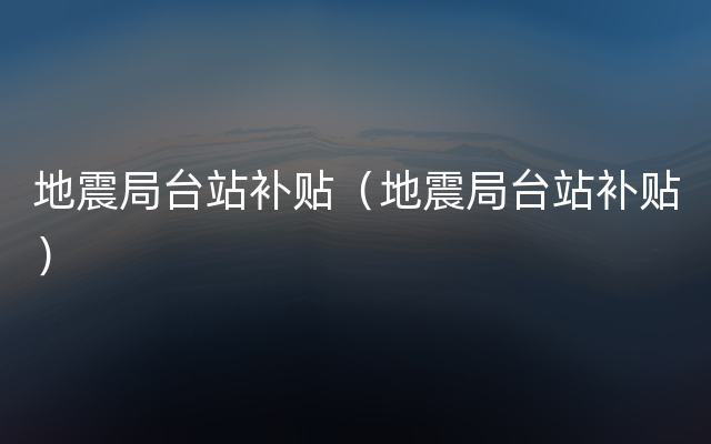 地震局台站补贴（地震局台站补贴）