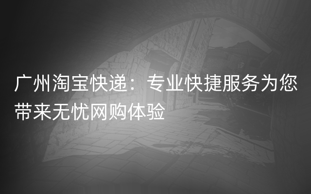 广州淘宝快递：专业快捷服务为您带来无忧网购体验