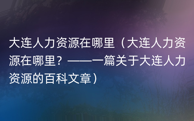 大连人力资源在哪里（大连人力资源在哪里？——一篇关于大连人力资源的百科文章）