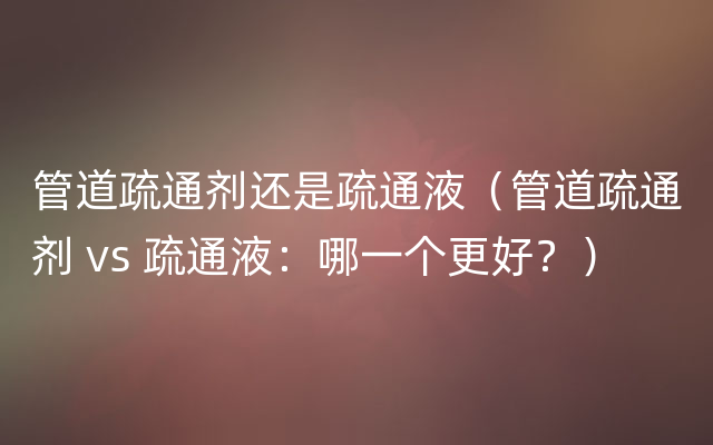 管道疏通剂还是疏通液（管道疏通剂 vs 疏通液：哪一个更好？）