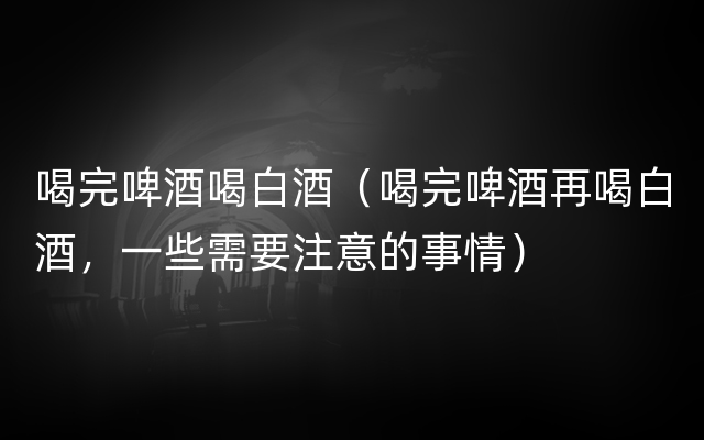 喝完啤酒喝白酒（喝完啤酒再喝白酒，一些需要注意的事情）