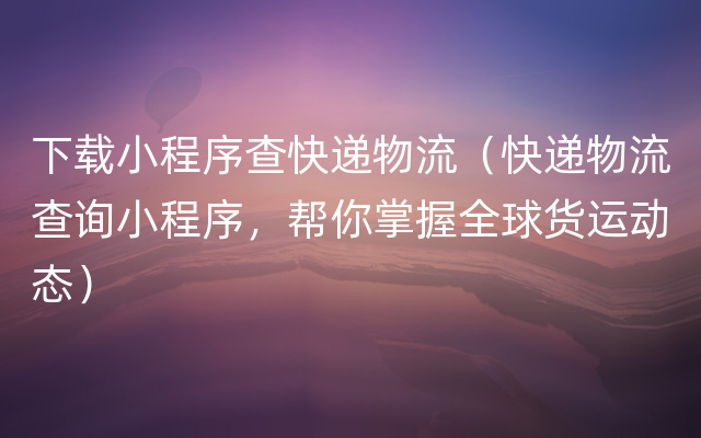 下载小程序查快递物流（快递物流查询小程序，帮你掌握全球货运动态）