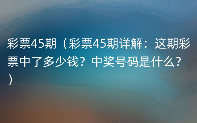 彩票45期（彩票45期详解：这期彩票中了多少钱？中奖号码是什么？）