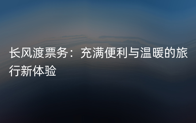 长风渡票务：充满便利与温暖的旅行新体验