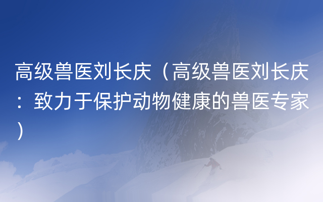 高级兽医刘长庆（高级兽医刘长庆：致力于保护动物健康的兽医专家）