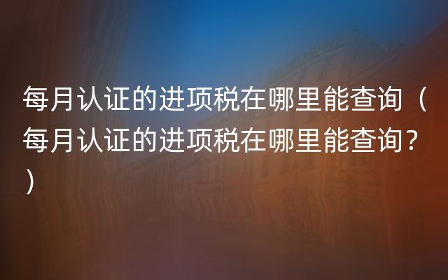 每月认证的进项税在哪里能查询（每月认证的进项税在哪里能查询？）