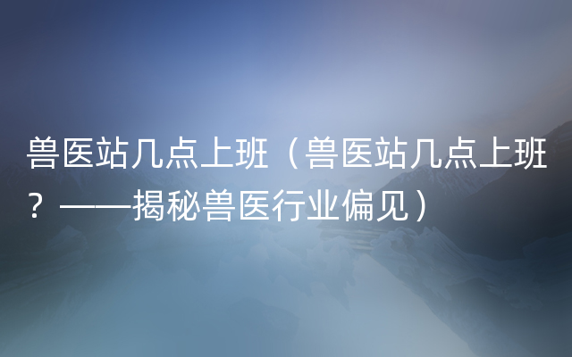 兽医站几点上班（兽医站几点上班？——揭秘兽医行业偏见）