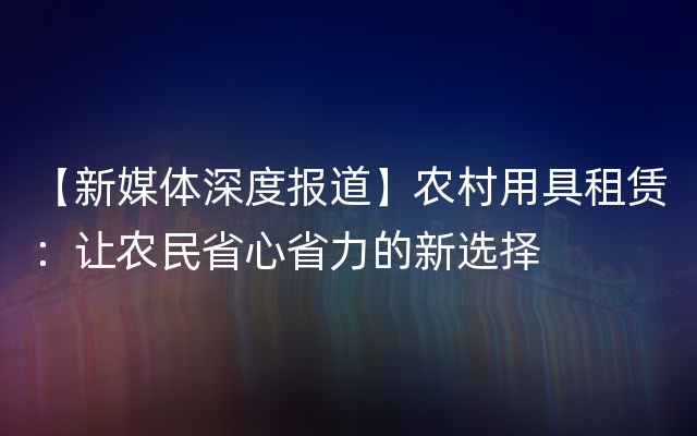 【新媒体深度报道】农村用具租赁：让农民省心省力的新选择