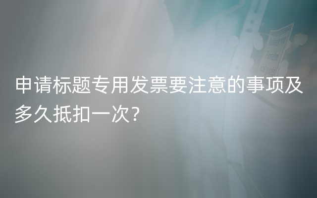 申请标题专用发票要注意的事项及多久抵扣一次？