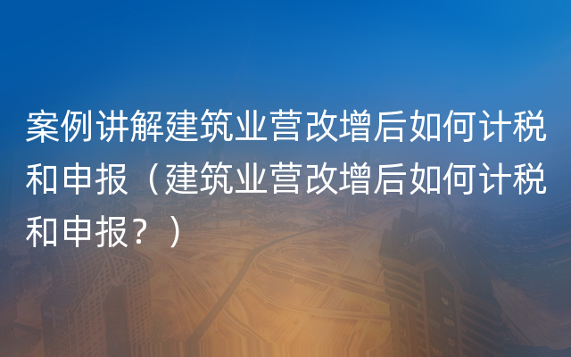 案例讲解建筑业营改增后如何计税和申报（建筑业营改增后如何计税和申报？）