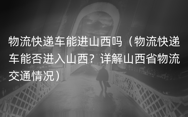 物流快递车能进山西吗（物流快递车能否进入山西？详解山西省物流交通情况）