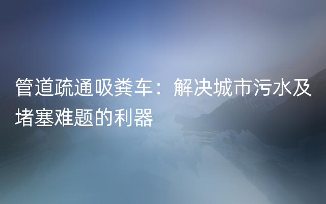 管道疏通吸粪车：解决城市污水及堵塞难题的利器