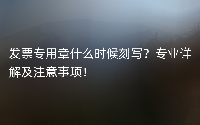 发票专用章什么时候刻写？专业详解及注意事项！