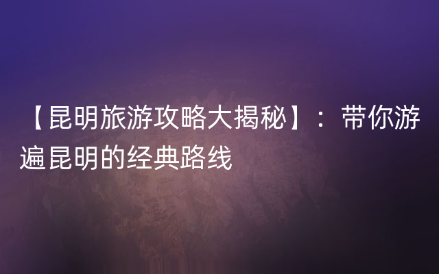 【昆明旅游攻略大揭秘】：带你游遍昆明的经典路线