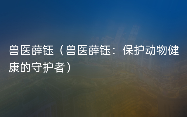 兽医薛钰（兽医薛钰：保护动物健康的守护者）