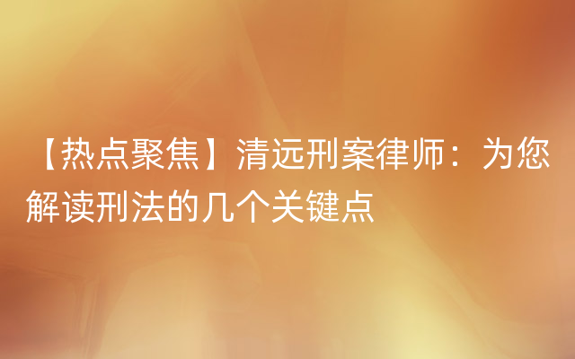 【热点聚焦】清远刑案律师：为您解读刑法的几个关键点