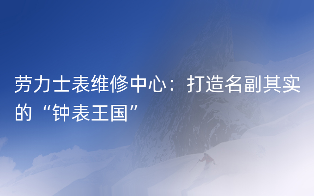 劳力士表维修中心：打造名副其实的“钟表王国”