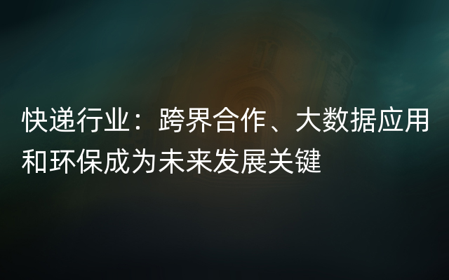 快递行业：跨界合作、大数据应用和环保成为未来发展关键