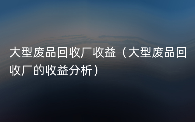 大型废品回收厂收益（大型废品回收厂的收益分析）