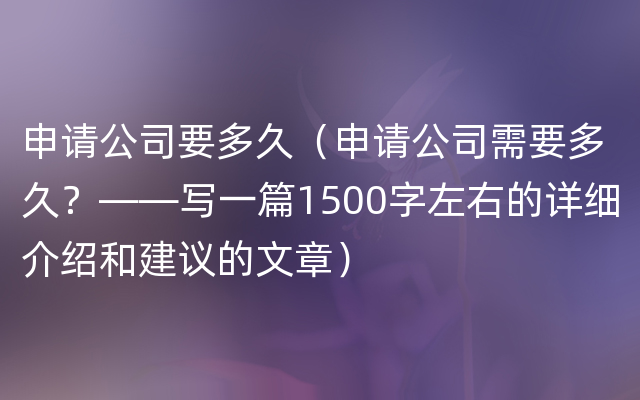 申请公司要多久（申请公司需要多久？——写一篇1500字左右的详细介绍和建议的文章）