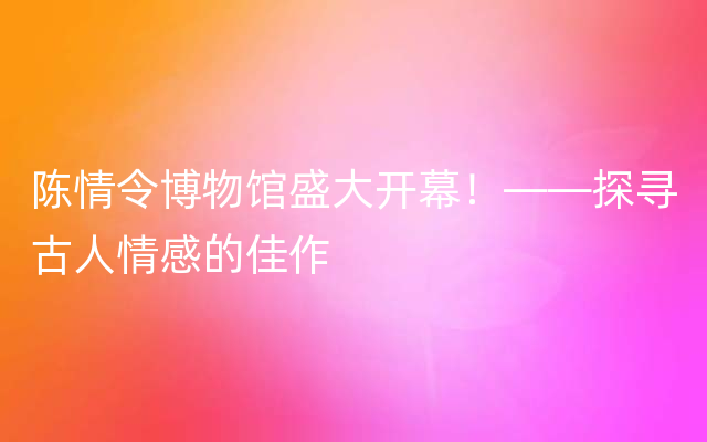 陈情令博物馆盛大开幕！——探寻古人情感的佳作