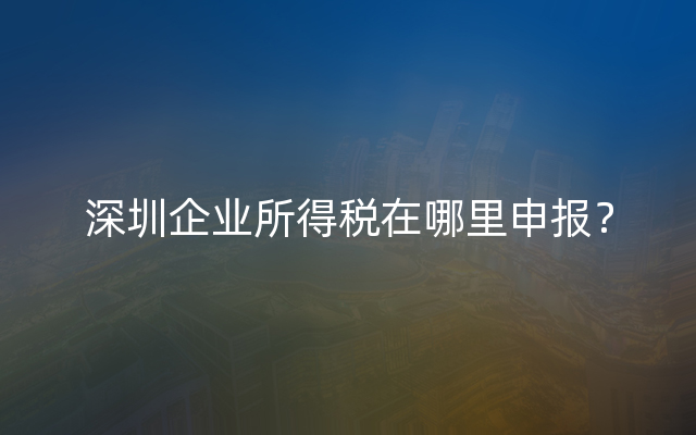 深圳企业所得税在哪里申报？