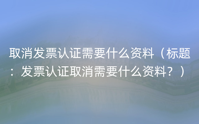 取消发票认证需要什么资料（标题：发票认证取消需要什么资料？）