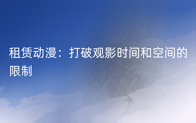 租赁动漫：打破观影时间和空间的限制