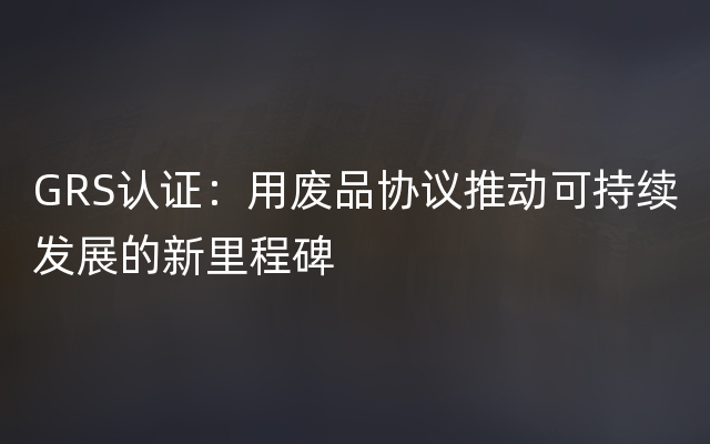 GRS认证：用废品协议推动可持续发展的新里程碑