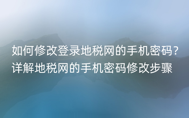 如何修改登录地税网的手机密码？详解地税网的手机密码修改步骤