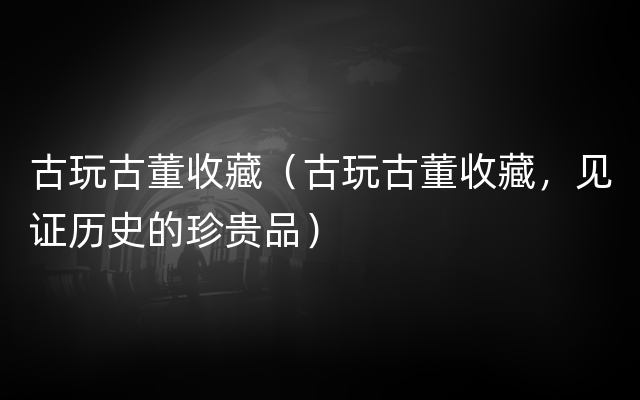 古玩古董收藏（古玩古董收藏，见证历史的珍贵品）